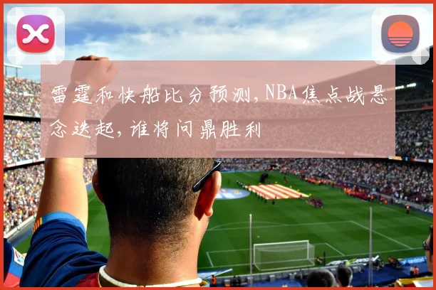 雷霆和快船比分预测,NBA焦点战悬念迭起,谁将问鼎胜利