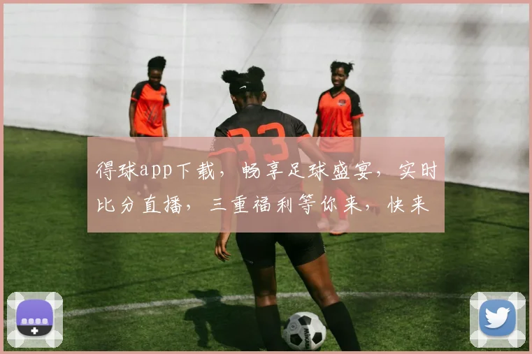 得球app下载，畅享足球盛宴，实时比分直播，三重福利等你来，快来下载体验