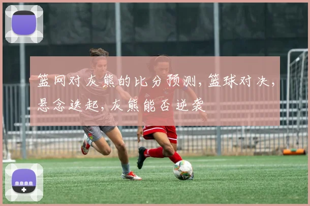 篮网对灰熊的比分预测,篮球对决,悬念迭起,灰熊能否逆袭
