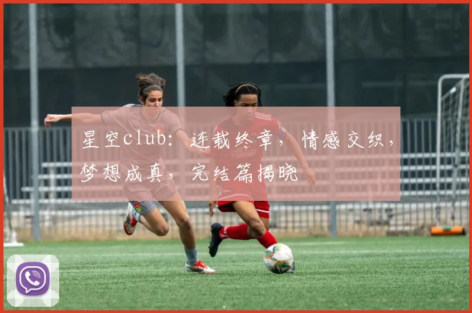 星空club：连载终章，情感交织，梦想成真，完结篇揭晓