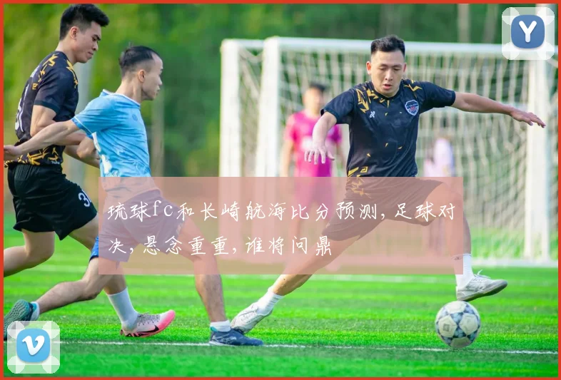 琉球fc和长崎航海比分预测,足球对决,悬念重重,谁将问鼎